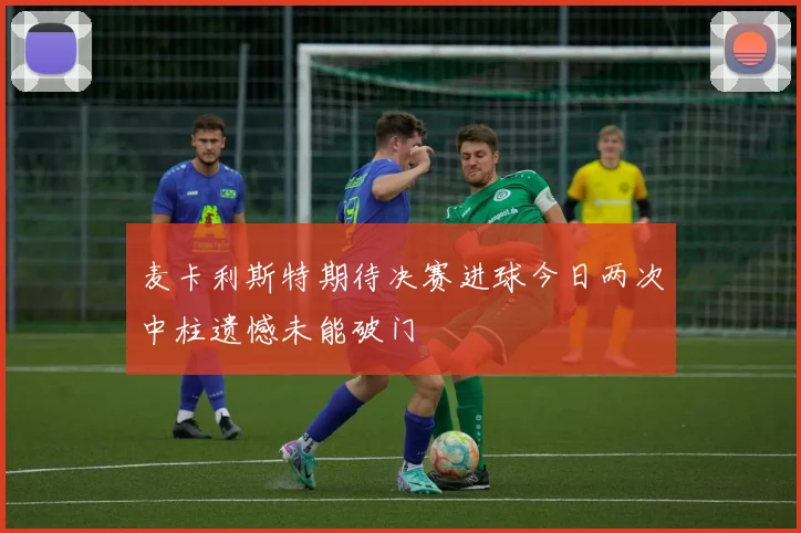 麦卡利斯特期待决赛进球今日两次中柱遗憾未能破门