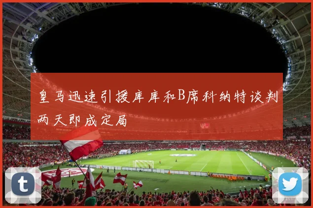 皇马迅速引援库库和B席科纳特谈判两天即成定局