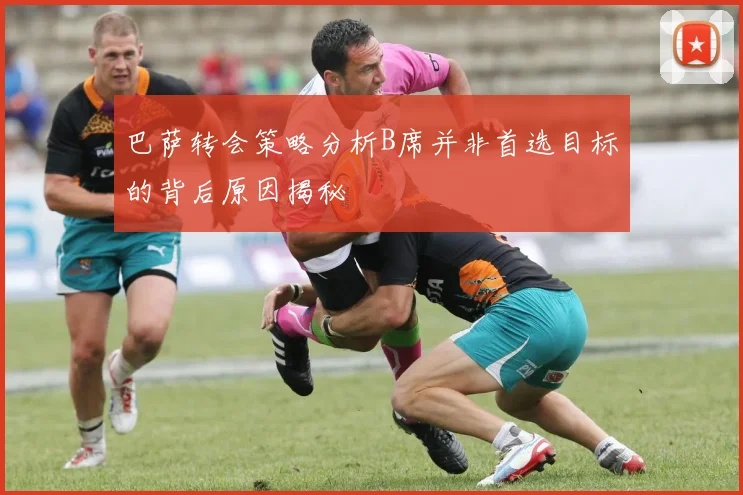 巴萨转会策略分析B席并非首选目标的背后原因揭秘