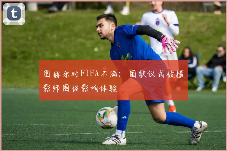 图赫尔对FIFA不满：国歌仪式被摄影师围堵影响体验