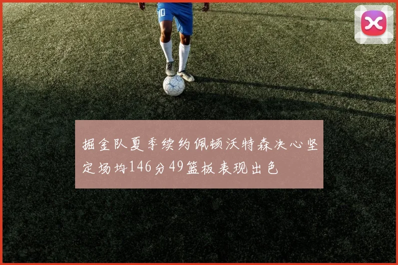 掘金队夏季续约佩顿沃特森决心坚定场均146分49篮板表现出色