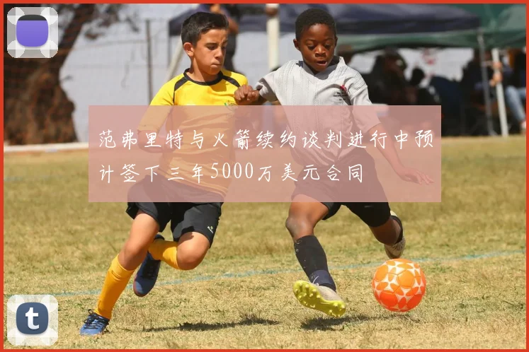 范弗里特与火箭续约谈判进行中预计签下三年5000万美元合同