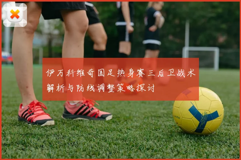 伊万科维奇国足热身赛三后卫战术解析与防线调整策略探讨