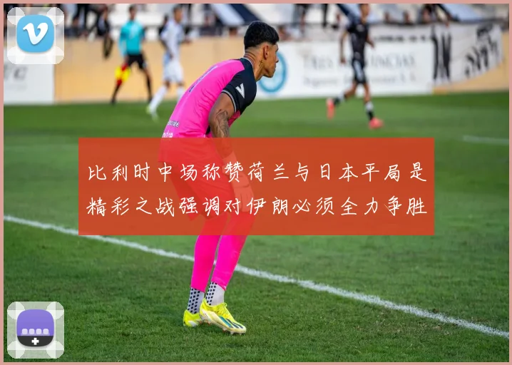 比利时中场称赞荷兰与日本平局是精彩之战强调对伊朗必须全力争胜