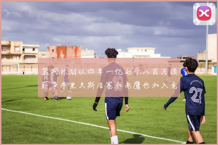 篮网计划以四年一亿七千八百万顶薪争夺里夫斯活塞和老鹰也加入竞标行列