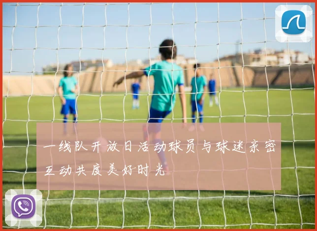 一线队开放日活动球员与球迷亲密互动共度美好时光