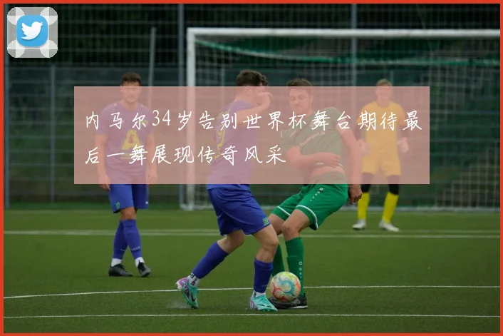 内马尔34岁告别世界杯舞台期待最后一舞展现传奇风采