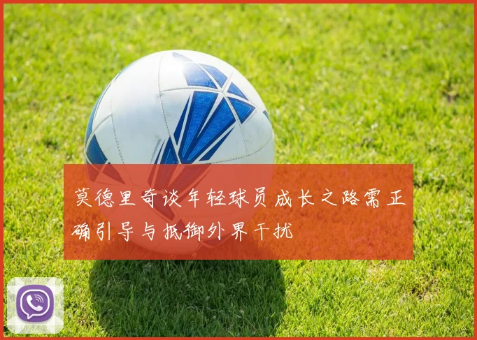莫德里奇谈年轻球员成长之路需正确引导与抵御外界干扰