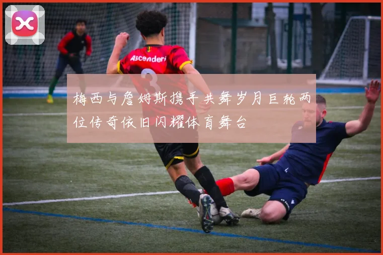 梅西与詹姆斯携手共舞岁月巨轮两位传奇依旧闪耀体育舞台