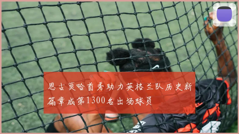 恩古莫哈首秀助力英格兰队历史新篇章成第1300名出场球员