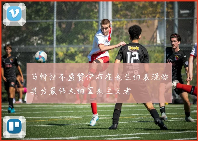 马特拉齐盛赞伊布在米兰的表现称其为最伟大的国米主义者