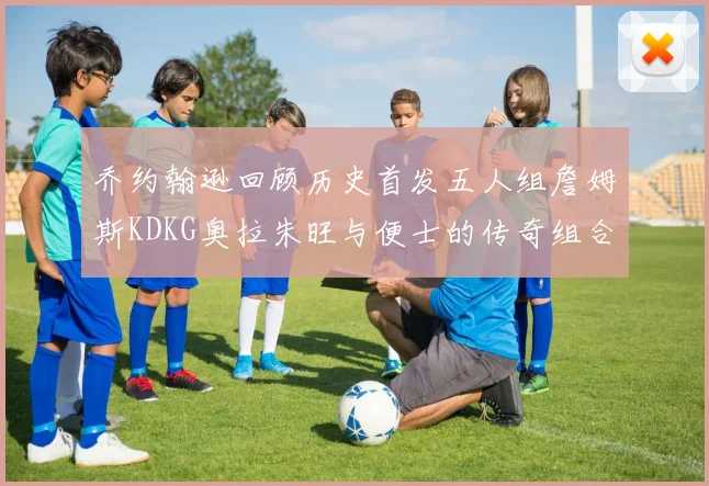 乔约翰逊回顾历史首发五人组詹姆斯KDKG奥拉朱旺与便士的传奇组合