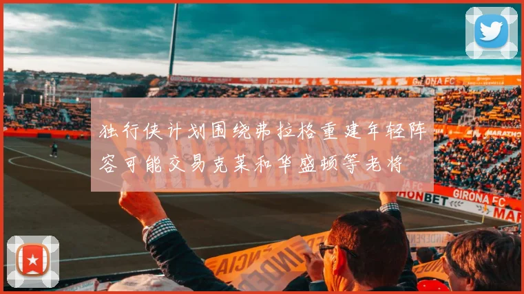 独行侠计划围绕弗拉格重建年轻阵容可能交易克莱和华盛顿等老将