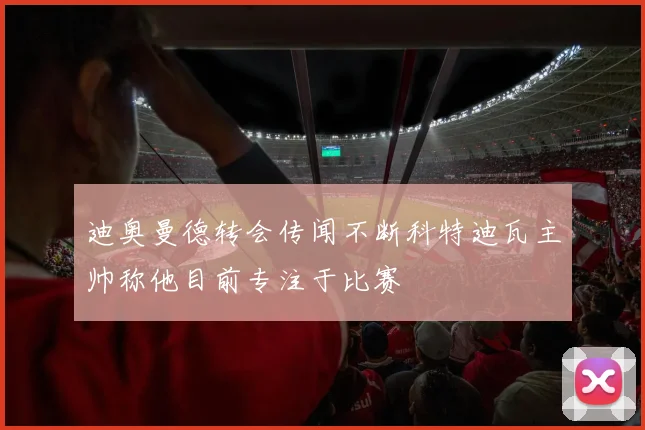 迪奥曼德转会传闻不断科特迪瓦主帅称他目前专注于比赛
