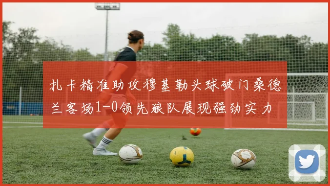 扎卡精准助攻穆基勒头球破门桑德兰客场1-0领先狼队展现强劲实力