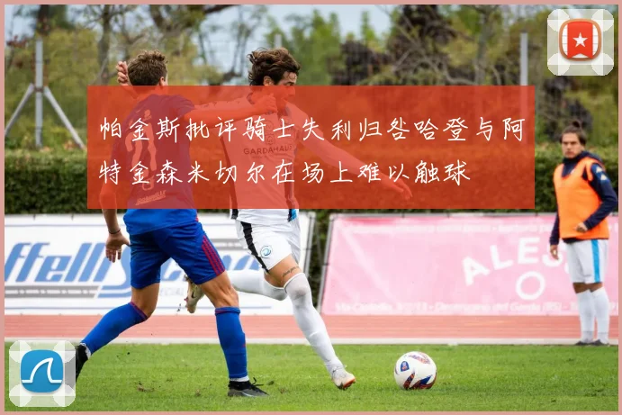 帕金斯批评骑士失利归咎哈登与阿特金森米切尔在场上难以触球