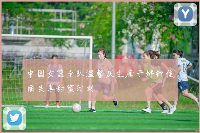 中国女篮全队温馨庆生唐子婷钟佳丽共享甜蜜时刻
