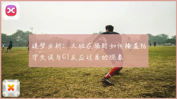 追梦分析：文班在场时如何掩盖防守失误与G1反应过度的现象