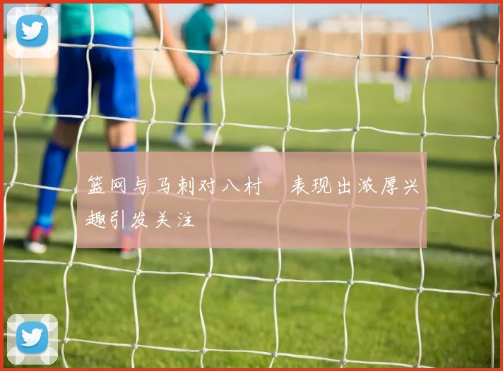 篮网与马刺对八村塁表现出浓厚兴趣引发关注