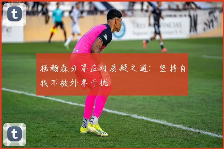 杨瀚森分享应对质疑之道：坚持自我不被外界干扰