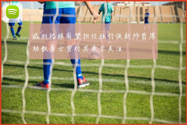 威利格林有望担任独行侠新帅首席助教勇士曾对其表示关注