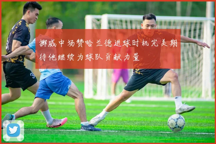 挪威中场赞哈兰德进球时机完美期待他继续为球队贡献力量