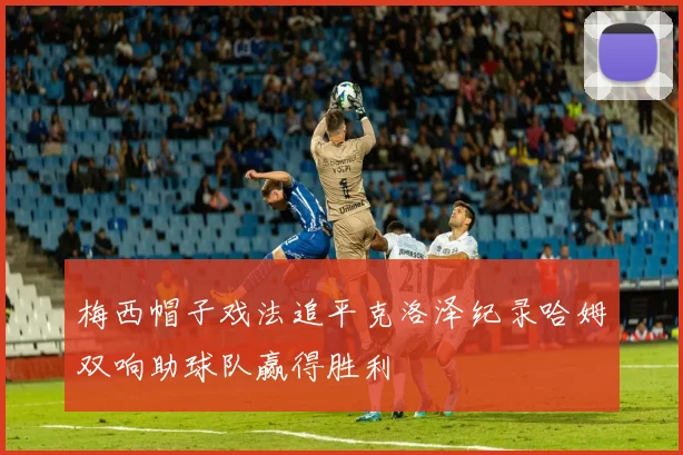 梅西帽子戏法追平克洛泽纪录哈姆双响助球队赢得胜利