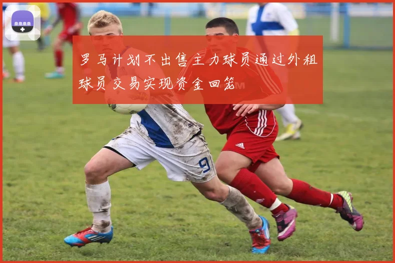罗马计划不出售主力球员通过外租球员交易实现资金回笼
