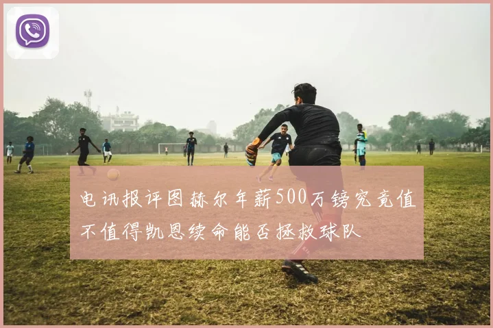 电讯报评图赫尔年薪500万镑究竟值不值得凯恩续命能否拯救球队