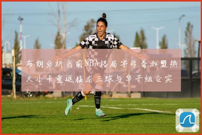 布朗分析当前NBA格局字母哥加盟热火小卡重返猛龙三球与华子组合实力强劲