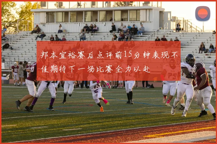 邦本宜裕赛后点评前15分钟表现不佳期待下一场比赛全力以赴