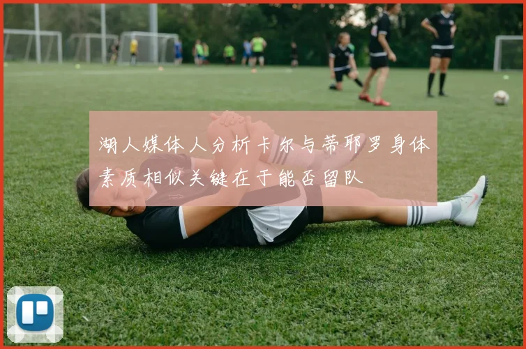 湖人媒体人分析卡尔与蒂耶罗身体素质相似关键在于能否留队