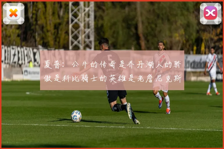 夏普：公牛的传奇是乔丹湖人的骄傲是科比骑士的英雄是老詹尼克斯的希望是布伦森