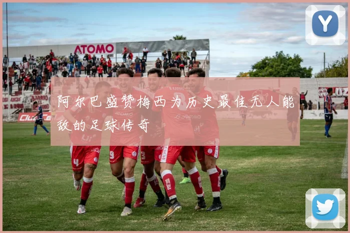 阿尔巴盛赞梅西为历史最佳无人能敌的足球传奇