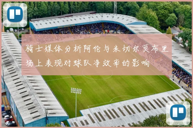 骑士媒体分析阿伦与米切尔莫布里场上表现对球队净效率的影响