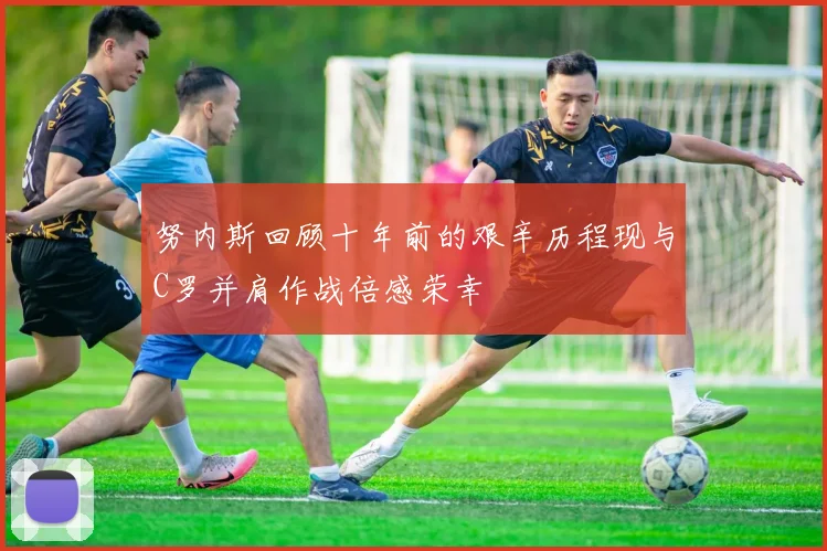 努内斯回顾十年前的艰辛历程现与C罗并肩作战倍感荣幸