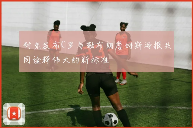 耐克发布C罗与勒布朗詹姆斯海报共同诠释伟大的新标准