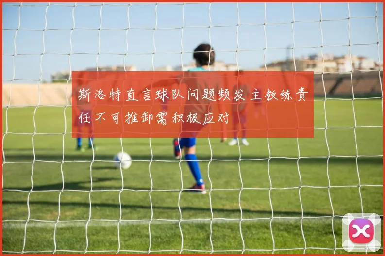 斯洛特直言球队问题频发主教练责任不可推卸需积极应对