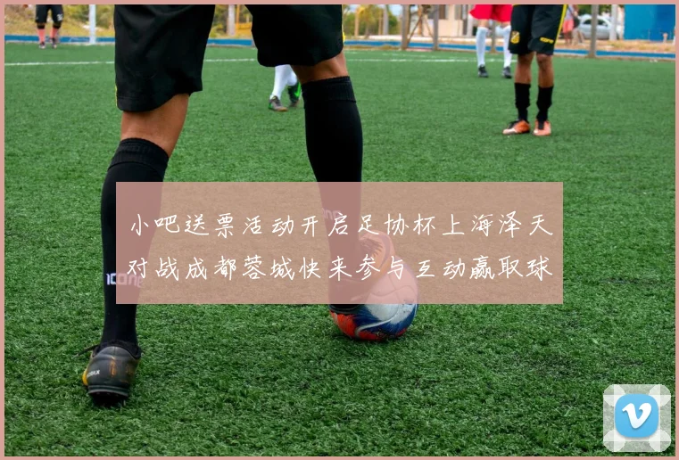 小吧送票活动开启足协杯上海泽天对战成都蓉城快来参与互动赢取球票